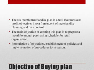 Objective of Buying plan
• The six month merchandise plan is a tool that translates
profit objectives into a framework of merchandise
planning and then control.
• The main objective of creating this plan is to prepare a
month by month purchasing schedule for retail
organization.
• Formulation of objectives, establishment of policies and
implementation of procedures for a season.
 
