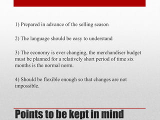Points to be kept in mind
1) Prepared in advance of the selling season
2) The language should be easy to understand
3) The economy is ever changing, the merchandiser budget
must be planned for a relatively short period of time six
months is the normal norm.
4) Should be flexible enough so that changes are not
impossible.
 