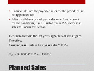 Planned Sales
• Planned sales are the projected sales for the period that is
being planned for.
• After careful analysis of past sales record and current
market conditions, it is estimated that a 15% increase in
sales will occur this season.
15% increase from the last years hypothetical sales figure.
Therefore,
Current year’s sale = Last year sales * 115%
E.g. - 10, 00000*115%= 1150000
 