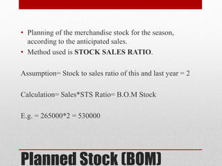 Planned Stock (BOM)
• Planning of the merchandise stock for the season,
according to the anticipated sales.
• Method used is STOCK SALES RATIO.
Assumption= Stock to sales ratio of this and last year = 2
Calculation= Sales*STS Ratio= B.O.M Stock
E.g. = 265000*2 = 530000
 