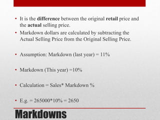 Markdowns
• It is the difference between the original retail price and
the actual selling price.
• Markdown dollars are calculated by subtracting the
Actual Selling Price from the Original Selling Price.
• Assumption: Markdown (last year) = 11%
• Markdown (This year) =10%
• Calculation = Sales* Markdown %
• E.g. = 265000*10% = 2650
 