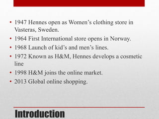 Introduction
• 1947 Hennes open as Women’s clothing store in
Vasteras, Sweden.
• 1964 First International store opens in Norway.
• 1968 Launch of kid’s and men’s lines.
• 1972 Known as H&M, Hennes develops a cosmetic
line
• 1998 H&M joins the online market.
• 2013 Global online shopping.
 
