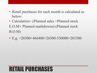 RETAIL PURCHASES
• Retail purchases for each month is calculated as
below:
• Calculation= (Planned sales +Planned stock
E.O.M+ Planned markdowns)-(Planned stock
B.O.M)
• E.g. =26500+466400+26500-530000=201500
 