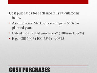 COST PURCHASES
Cost purchases for each month is calculated as
below:
• Assumptions: Markup percentage = 55% for
planned year.
• Calculation: Retail purchases* (100-markup %)
• E.g. =201500* (100-55%) =90675
 