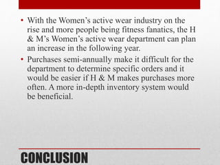CONCLUSION
• With the Women’s active wear industry on the
rise and more people being fitness fanatics, the H
& M’s Women’s active wear department can plan
an increase in the following year.
• Purchases semi-annually make it difficult for the
department to determine specific orders and it
would be easier if H & M makes purchases more
often. A more in-depth inventory system would
be beneficial.
 