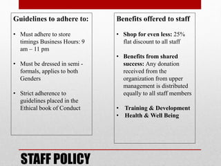 STAFF POLICY
Guidelines to adhere to:
• Must adhere to store
timings Business Hours: 9
am – 11 pm
• Must be dressed in semi -
formals, applies to both
Genders
• Strict adherence to
guidelines placed in the
Ethical book of Conduct
Benefits offered to staff
• Shop for even less: 25%
flat discount to all staff
• Benefits from shared
success: Any donation
received from the
organization from upper
management is distributed
equally to all staff members
• Training & Development
• Health & Well Being
 