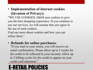 E-RETAIL POLICIES
• Implementation of internet cookies
(Invasion of Privacy):
“WE USE COOKIES: H&M uses cookies to give
you the best shopping experience. If you continue to
use our services, we will assume that you agree to
the use of such cookies.
Find out more about cookies and how you can
refuse them.”
• Refunds for online purchases:
“If you mail in your return, you will receive an
email confirmation. Please allow up to 2 weeks for
the credit to be reflected in your account. Allow up
to 2 billing cycles for the credit to appear on your
credit card statement.”
 