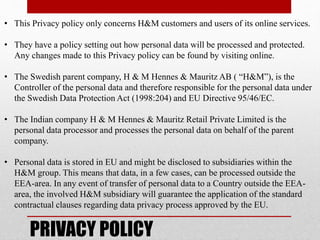 • This Privacy policy only concerns H&M customers and users of its online services.
• They have a policy setting out how personal data will be processed and protected.
Any changes made to this Privacy policy can be found by visiting online.
• The Swedish parent company, H & M Hennes & Mauritz AB ( “H&M”), is the
Controller of the personal data and therefore responsible for the personal data under
the Swedish Data Protection Act (1998:204) and EU Directive 95/46/EC.
• The Indian company H & M Hennes & Mauritz Retail Private Limited is the
personal data processor and processes the personal data on behalf of the parent
company.
• Personal data is stored in EU and might be disclosed to subsidiaries within the
H&M group. This means that data, in a few cases, can be processed outside the
EEA-area. In any event of transfer of personal data to a Country outside the EEA-
area, the involved H&M subsidiary will guarantee the application of the standard
contractual clauses regarding data privacy process approved by the EU.
PRIVACY POLICY
 