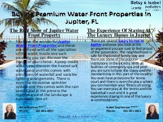 The Real Show of Jupiter Water
Front Property
• You have the wonderful Jupiter
Water Front Properties and these
are sufficed with all the specialties
of the world. Inside one such
property you can discover the
things of your choice. A peep inside
will let you discover the heated salt
water pool and this comes with
provisions of waterfall and variable
lighting arrangements. There is
even the innovative sprinkler
system and this comes with the rain
sensor and in the process the
maintenance of the landscape is
best taken care of.
The Experience Of Staying At
The Luxury Homes in Jupiter
• There are several luxury homes in
Jupiter and once you look at the
arrangement you are sure to feel proud
of the possession. The neighborhood is
safe for the kind of family stay and
there are some of the popular
institutions in the vicinity. With all
facilities of community spa and pool
you are sure to have the classy and the
standard stay in this part of the locality.
You even have provisions for tennis
court and there is even the place where
you can maintain your fitness all along.
You can even play at the tennis and the
basketball court and it is great
experience staying in one of the luxury
accommodations.
Betsy Munson Realtor®
Phone: 561-801-0017
Isabel Stephenson Realtor®
Phone: 561-301-9811
 