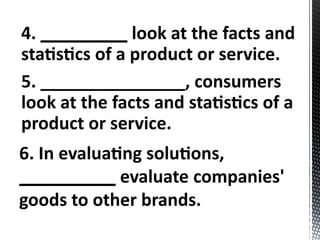 4. _________ look at the facts and
statistics of a product or service.
5. _______________, consumers
look at the facts and statistics of a
product or service.
6. In evaluating solutions,
__________ evaluate companies'
goods to other brands.
 