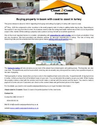 Buying property in boom with coast to coast in turkey
This press release is about to inform regarding the buying and selling of property in turkey with coast to coast.
25
th
May , 2015:As compared to other countries in the world property sale in turkey is getting better day by day. Depending on
the location it can vary from time to time. As investors need to take the turkeyreal estate market since there is a lot of potential
scope in this market. While seeking a property sale a person can buy himself an excellent apartment.
One of the most important factors to consider, whendealing with properties for sell in turkey are to check out whether it has
got any insurance. We have provided cost effective policies for personal requirements in turkey. The lure of living and
welcoming folks and the entertainment the nation gives makes selling and buy properties easy.
The homes in turkey will also amazes you as most of the places have shared pools and parking areas. The beaches are also
very near. The apartments and the house which ones buy are structurally very strong and the country has a positive impact on
the sale of property.
Taking property in turkey means that you have come to the neighbourhood and community. A superb benefit of buying homes
in turkey is that you have the full furnished house of your own. You can decorate the property as per your wish. When buying
the property makes a deal with the solicitor and he will make a contract with the owners and the buyer. You need to make a
payment of some amount. Customers can check on the coolest deals and get the best prices in this regard.
For the details you need to visit coast2coastpropertiesturkey.co.uk to get the latest information.
About coast to 2 coasts: Coast 2 coast is the perfect partner for the new home.
Contact Us
Contact No:0252 614 44 17
:0534 052 00 30
Mail ID-info@coast2coastpropertiesturkey.co.uk
website:www.coast2coastpropertiesturkey.co.uk.
 