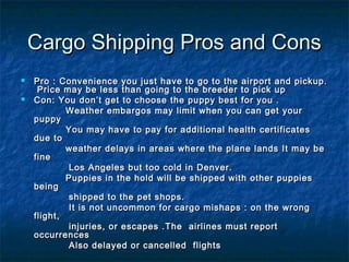 Cargo Shipping Pros and Cons



Pro : Convenience you just have to go to the airport and pickup.
Price may be less than ...