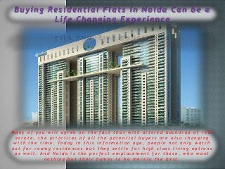 Buying Residential Flats in Noida Can be a
Life Changing Experience

Many of you will agree on the fact that with altered backdrop of real
estate, the priorities of all the potential buyers are also changing
w i t h t h e t i m e . To d a y i n t h i s i n f o r m a t i o n a g e , p e o p l e n o t o n l y w a t c h
out for roomy residences but they settle for high class living options
as well. And Noida is the perfect emplacement for those, who want
nothing but their homes to be merely the best.

 