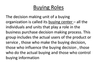 Buying Roles
The decision making unit of a buying
organization is called its buying center – all the
individuals and units that play a role in the
business purchase decision making process. This
group includes the actual users of the product or
service , those who make the buying decision,
those who influence the buying decision , those
who do the actual buying and those who control
buying information

 