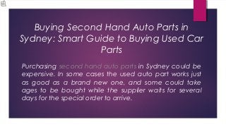 Buying Second Hand Auto Parts in
Sydney: Smart Guide to Buying Used Car
                Parts
Purchasing second hand auto parts in Sydney could be
expensive. In some cases the used auto part works just
as good as a brand new one, and some could take
ages to be bought while the supplier waits for several
days for the special order to arrive.
 