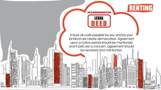 RENTING
Ensure all costs payable by you and by your
landlord are clearly demarcated. Agreement
upon a notice period should be mentioned
and If pets are a concern, agreement should
be received and mentioned.
LEGAL
DEED
 