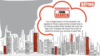 Run a legal search of the property, this
applies to those cases where a bank loan is
not being availed (their lawyers will carry this
step out). A lawyer will check the chain of
deeds to ensure you receive a clear title.
BUYING
LEGAL
SEARCH
 