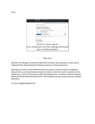 Slide 3




                            Here’s a story about
                    how customer service ratings declined
                            due to delayed data.



                                         *fake story*

Gabriella, the Manager of Customer Experience at Verizon, was looking for a faster way to
implement their Market Research findings to improve customer experience.

Although the quality of their Market Research was good, it took too long to be deployed
because their as an 8-week delay to know, for instance, what their current customer service
ratings were. And in the fast paced mobile technology sector, a customer could be long gone
before the Market Research department’s well intended, but stale, business process changes
took effect.

© 2012, Insight Demand Ltd.
 