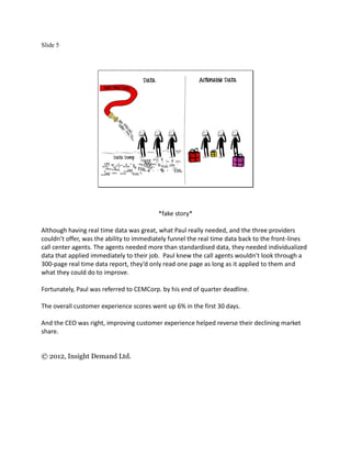 Slide 5




                                          *fake story*

Although having real time data was great, what Paul really needed, and the three providers
couldn’t offer, was the ability to immediately funnel the real time data back to the front-lines
call center agents. The agents needed more than standardised data, they needed individualized
data that applied immediately to their job. Paul knew the call agents wouldn’t look through a
300-page real time data report, they’d only read one page as long as it applied to them and
what they could do to improve.

Fortunately, Paul was referred to CEMCorp. by his end of quarter deadline.

The overall customer experience scores went up 6% in the first 30 days.

And the CEO was right, improving customer experience helped reverse their declining market
share.


© 2012, Insight Demand Ltd.
 