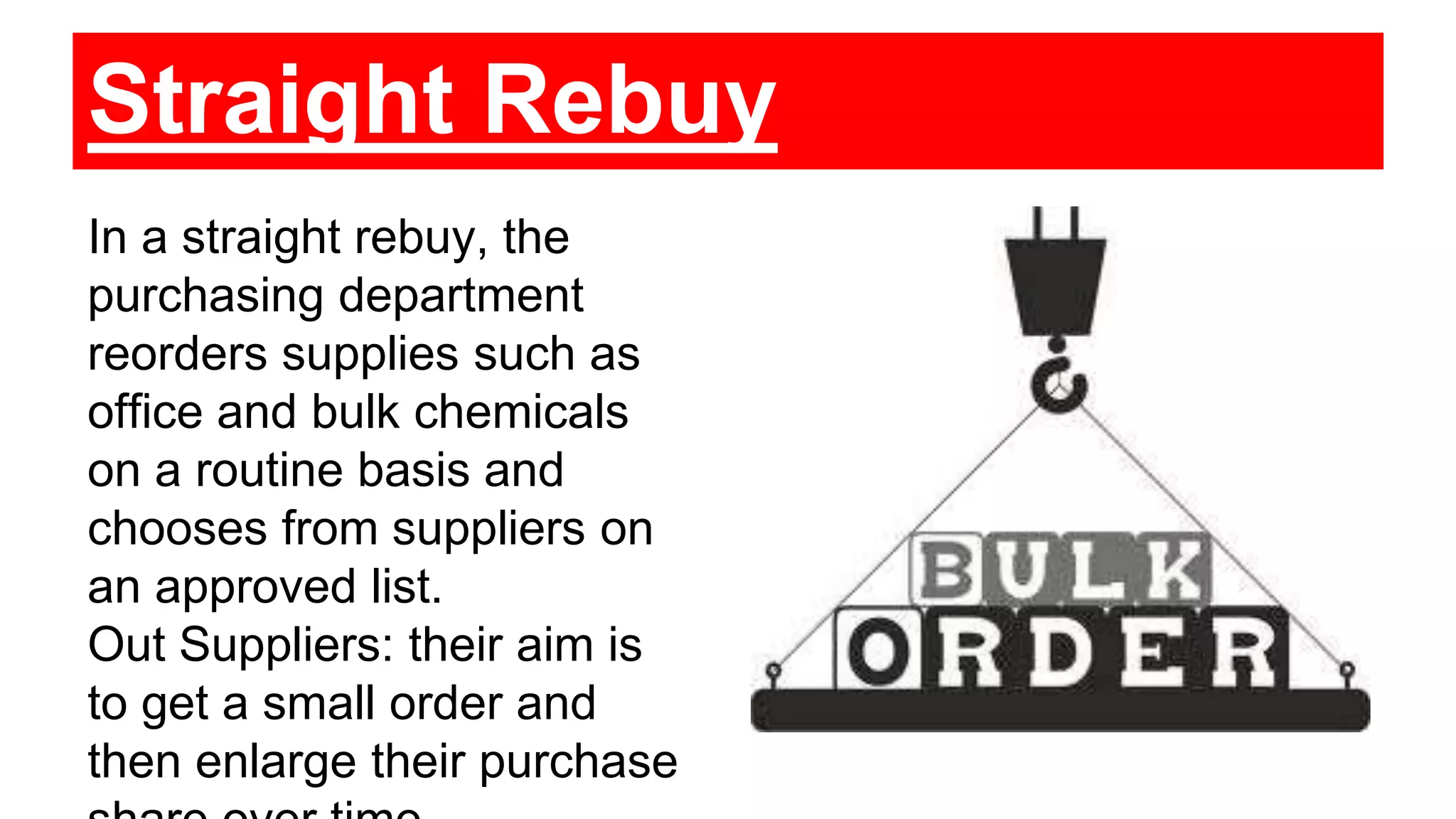 Straight Rebuy
In a straight rebuy, the
purchasing department
reorders supplies such as
office and bulk chemicals
on a routine basis and
chooses from suppliers on
an approved list.
Out Suppliers: their aim is
to get a small order and
then enlarge their purchase
 