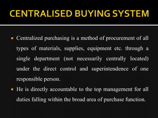    Centralized purchasing is a method of procurement of all
    types of materials, supplies, equipment etc. through a
    single department (not necessarily centrally located)
    under the direct control and superintendence of one
    responsible person.
   He is directly accountable to the top management for all
    duties falling within the broad area of purchase function.
 