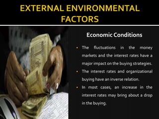 Economic Conditions
   The   fluctuations   in   the      money
    markets and the interest rates have a
    major impact on the buying strategies.
   The interest rates and organizational
    buying have an inverse relation.
   In most cases, an increase in the
    interest rates may bring about a drop
    in the buying.
 