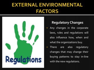 Regulatory Changes
   Any changes in the corporate
    laws, rules and regulations will
    also influence how, when and
    what the organizations buy.
   There   are   also   regulatory
    changes that may change their
    buying patterns to stay in-line
    with the new regulations.
 