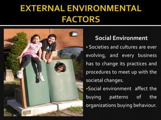 Social Environment
 Societies   and cultures are ever
evolving, and every business
has to change its practices and
procedures to meet up with the
societal changes.
Social   environment affect the
buying        patterns   of    the
organizations buying behaviour.
 