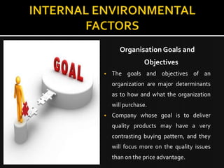 Organisation Goals and
                Objectives
   The goals and objectives of an
    organization are major determinants
    as to how and what the organization
    will purchase.
   Company whose goal is to deliver
    quality products may have a very
    contrasting buying pattern, and they
    will focus more on the quality issues
    than on the price advantage.
 