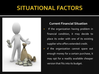 Current Financial Situation
    If the organization having problem in
    financial condition, it may decide to
    place its order with one of its existing
    supplier who offers extended credit.
   if the organization cannot spare out
    enough money for a certain purchase, it
    may opt for a readily available cheaper
    version that fits into its budget.
 