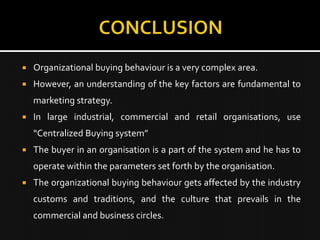    Organizational buying behaviour is a very complex area.
   However, an understanding of the key factors are fundamental to
    marketing strategy.
   In large industrial, commercial and retail organisations, use
    “Centralized Buying system”
   The buyer in an organisation is a part of the system and he has to
    operate within the parameters set forth by the organisation.
   The organizational buying behaviour gets affected by the industry
    customs and traditions, and the culture that prevails in the
    commercial and business circles.
 