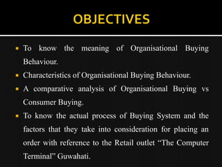    To know the meaning of Organisational Buying
    Behaviour.
   Characteristics of Organisational Buying Behaviour.
   A comparative analysis of Organisational Buying vs
    Consumer Buying.
   To know the actual process of Buying System and the
    factors that they take into consideration for placing an
    order with reference to the Retail outlet “The Computer
    Terminal” Guwahati.
 