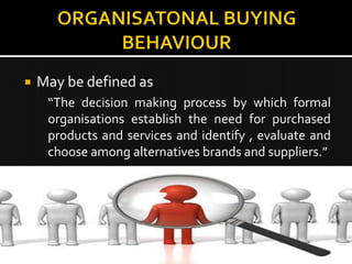    May be defined as
     “The decision making process by which formal
     organisations establish the need for purchased
     products and services and identify , evaluate and
     choose among alternatives brands and suppliers.”
 