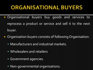    Organisational buyers buy goods and services to
    reprocess a product or service and sell it to the next
    buyer.
   Organisation buyers consists of following Organisation:

     Manufacturers and industrial markets.

     Wholesalers and retailers

     Government agencies.

     Non-governmental organisations.
 