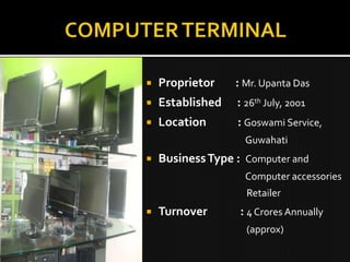    Proprietor    : Mr. Upanta Das
   Established   : 26th July, 2001
   Location      : Goswami Service,
                    Guwahati
   Business Type : Computer and
                    Computer accessories
                    Retailer
   Turnover       : 4 Crores Annually
                    (approx)
 