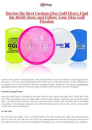 Buying the Best Custom Disc Golf Discs: Find
the Right Store and Follow Your Disc Golf
Passion




Love for disc golf is increasing every day because more and more people are going gaga over
this sport. It is a fun and exciting game that never fails to entertain people. In fact, this game is
so popular that it has reached a national recognition level. People are investing in custom disc
golf discs because they are not just stylish but also reflect people’s love for the game.
Custom disc golf discs
Every disc golf lover is looking for the best store to buy custom disc golf discs. Why? Well, why
not? They are stylish, they are high-quality, and the best thing is that they are amazing to play
with. You need to find the best store to buy these discs. Choose the one that has an excellent
reputation in the market and works only with the best brands. Cost is also a factor that needs
to be taken into consideration.
At the end
Do not wait any longer if you are searching for the best custom disc golf discs because Disc
Store is here for you. We are one of the top leading websites offering nothing but the best to
disc golf enthusiasts. From discs to baskets to apparel, you can find everything on our website.
 
