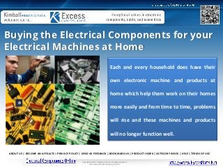 Buying the Electrical Components for your
Electrical Machines at Home
                                                                                     Each and every household does have their

                                                                                     own electronic machine and products at

                                                                                     home which help them work on their homes

                                                                                     more easily and from time to time, problems

                                                                                     will rise and these machines and products

                                                                                     will no longer function well.


ABOUT US | BECOME AN AFFILIATE | PRIVACY POLICY | SEND US FEEDBACK | BOOKMARK US | PRODUCT INDEX | CATEGORY INDEX | HELP | TERMS OF USE

                                                 Copyright © 2012 Kimball Electronics. All Rights Reserved.
                                                         Ecommerce Web Site Design by Volusion.
 