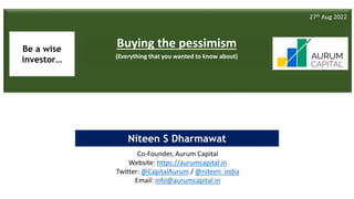 Buying the Pessimism 1
Twitter - @niteen_india
Niteen S Dharmawat
Buying the pessimism
(Everything that you wanted to know about)
27th Aug 2022
Co-Founder, Aurum Capital
Website: https://aurumcapital.in
Twitter: @CapitalAurum / @niteen_india
Email: info@aurumcapital.in
Be a wise
investor…
 