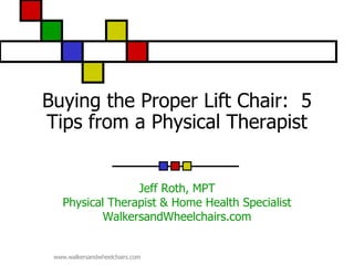Buying the Proper Lift Chair: 5
Tips from a Physical Therapist


                 Jeff Roth, MPT
   Physical Therapist & Home Health Specialist
           WalkersandWheelchairs.com


 www.walkersandwheelchairs.com
 