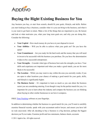 Buying the Right Existing Business for You
Any business you buy, or start from scratch, should fit your goals, lifestyle, and skills. Before
you start looking to buy a business, consider what it is you can bring to the business, and what it
is you want to get back in return. Make a list of the things that are important to you. Be honest
and look at what motivates you, what your long term goals are, and why you are doing this.
Consider the following:

        Your Capital – How much money do you have at your disposal to invest
        Your Abilities – Will you be able to achieve what your goals are? Do you have the
        skills?
        Your Commitment – Are you ready for the hard work and the money that you will need
        to invest to be successful with the business you purchase. Do you have the determination
        it takes to be a successful entrepreneur.
        Your Strengths – Consider what type of business best suits the strengths you have. Your
        skills and experience are important and when you make a good match, you are far more
        likely to be successful.
        The Location – While you may want to stay within the area you currently reside, if you
        are open to other locations your chance of making a good match for your goals, skills,
        and lifestyle is significantly higher.
        The Business Sector – It’s important to learn as much as you can about the business
        sector you are considering entering. Even though it may be the perfect match for you, it is
        important for you to learn about the industry and compare the business you are thinking
        about buying to other similar businesses to see how it compares.

FREE Time Tracking software at your fingertips.

In addition to determining whether the business is a good match for you, you’ll want to carefully
examine financial records, speak with your accountant and/or lawyer, and ensure you have left
no rock uncovered. After all, deciding to buy a business is a big decision, perhaps the biggest
decision you’ll ever make. Examine profit and loss statements, balance sheets, accounts

© 2011 Apptivo Inc. All rights reserved.
 
