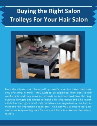 Buying the Right Salon
Trolleys For Your Hair Salon
From the minute your clients pull up outside your hair salon they have
only one thing in mind - they want to be pampered, they want to feel
comfortable and they want to be made to look and feel beautiful. Any
business only gets one chance to make a first impression and a hair salon
which has the right mix of style, ambiance and organisation can help to
make the first impression a good one. That's one way to ensure that your
customers keep coming back for more and helps to make your business a
success.
 