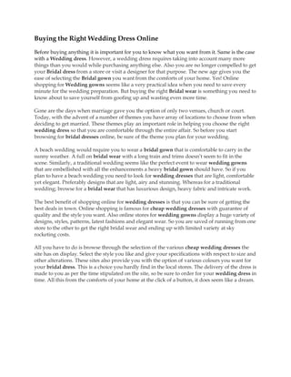 Buying the Right Wedding Dress Online

Before buying anything it is important for you to know what you want from it. Same is the case
with a Wedding dress. However, a wedding dress requires taking into account many more
things than you would while purchasing anything else. Also you are no longer compelled to get
your Bridal dress from a store or visit a designer for that purpose. The new age gives you the
ease of selecting the Bridal gown you want from the comforts of your home. Yes! Online
shopping for Wedding gowns seems like a very practical idea when you need to save every
minute for the wedding preparation. But buying the right Bridal wear is something you need to
know about to save yourself from goofing up and wasting even more time.

Gone are the days when marriage gave you the option of only two venues, church or court.
Today, with the advent of a number of themes you have array of locations to choose from when
deciding to get married. These themes play an important role in helping you choose the right
wedding dress so that you are comfortable through the entire affair. So before you start
browsing for bridal dresses online, be sure of the theme you plan for your wedding.

A beach wedding would require you to wear a bridal gown that is comfortable to carry in the
sunny weather. A full on bridal wear with a long train and trims doesn’t seem to fit in the
scene. Similarly, a traditional wedding seems like the perfect event to wear wedding gowns
that are embellished with all the enhancements a heavy bridal gown should have. So if you
plan to have a beach wedding you need to look for wedding dresses that are light, comfortable
yet elegant. Preferably designs that are light, airy and stunning. Whereas for a traditional
wedding; browse for a bridal wear that has luxurious design, heavy fabric and intricate work.

The best benefit of shopping online for wedding dresses is that you can be sure of getting the
best deals in town. Online shopping is famous for cheap wedding dresses with guarantee of
quality and the style you want. Also online stores for wedding gowns display a huge variety of
designs, styles, patterns, latest fashions and elegant wear. So you are saved of running from one
store to the other to get the right bridal wear and ending up with limited variety at sky
rocketing costs.

All you have to do is browse through the selection of the various cheap wedding dresses the
site has on display. Select the style you like and give your specifications with respect to size and
other alterations. These sites also provide you with the option of various colours you want for
your bridal dress. This is a choice you hardly find in the local stores. The delivery of the dress is
made to you as per the time stipulated on the site, so be sure to order for your wedding dress in
time. All this from the comforts of your home at the click of a button, it does seem like a dream.
 