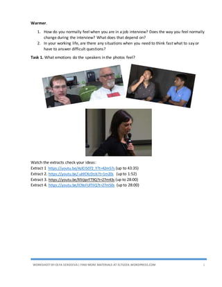 WORKSHEET BYOLYA SERGEEVA| FIND MORE MATERIALS AT ELTGEEK.WORDPRESS.COM 1
Warmer.
1. How do you normally feel when you are in a job interview? Does the way you feel change
during the interview? What does that depend on?
2. In your working life, are there any situations when you need to think fast what to say or
have to answer difficult questions?
Task 1. What emotions do the speakers in the photos feel?
Watch the extracts check your ideas:
Extract 1 https://youtu.be/AzlCIS072_Y?t=42m57s (up to 43:35)
Extract 2. https://youtu.be/-uHlCKcDrzk?t=1m20s (up to 1:52)
Extract 3. https://youtu.be/XlVjiprFT9Q?t=27m43s (up to 28:00)
Extract 4. https://youtu.be/ICNsFUlTIlQ?t=27m50s (up to 28:00)
 