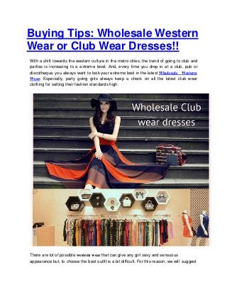 Buying Tips: Wholesale Western
Wear or Club Wear Dresses!!
With a shift towards the western culture in the metro cities, the trend of going to club and
parties is increasing to a extreme level. And, every time you drop in at a club, pub or
discotheque, you always want to look your extreme best in the latest Wholesale Western
Wear. Especially, party going girls always keep a check on all the latest club wear
clothing for setting their fashion standards high.
There are lot of possible western wear that can give any girl sexy and sensuous
appearance but, to choose the best outfit is a bit difficult. For this reason, we will suggest
 