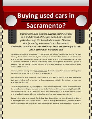 Buying used cars in
Sacramento?
Sacramento auto dealers suggest that the overall
rise and demand of the pre-owned car sale has
gained a steep Northward Momentum. However,
simply waking into a used cars Sacramento
dealership can often be overwhelming. Here are some tips to help
you in striking an incredible deal
The staggering demand for used cars in Sacramento has offered a whole new facet to the auto
industry. As an obvious next result, the sheer price on many late models of the pre-owned
vehicle has also risen thus increasing the overall significance of consumers in getting the best
value for their hard earned dollars, without any such nasty surprises. Automotive Digest also
suggests that the overall rise and demand of the pre-owned car sale has gained a steep
Northward Momentum.
However, simply waking into a Sacramento auto dealership can often be overwhelming. Here
are some tips to help you in striking an incredible deal –
You need to know what you want: First things first, you need to identify your need well before
visiting any dealership. The best part is, these days you can actually do most part of your used
vehicle research online.
Set your budget and also try sticking to it: This is indeed important. So take into consideration
the overall cost of mileage, insurance cost and also the term of the car’s warranty (if applicable)
before selecting the car. All these and much more will help you in determining the running
costs as well as the potential repair costs of the used car which you are considering.
Compare the price and model: The Kelley Blue Book offers you the ultimate freedom of
comparing the new and used car models so browse through the car models, read the reviews,
and also compare price, engine size and mileage before selecting a used wheel. As a matter of
 