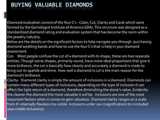 BUYING VALUABLE DIAMONDS

Diamond evaluation consist of the four C’s - Color, Cut, Clarity and Carat which were
formed by the Gemologist Institute of America (GIA). This structure was designed as a
standardized diamond rating and evaluation system that has become the norm within
the jewelry industry.
Below are the details on the significant factors to help navigate you through purchasing
diamond wedding bands and how to use the four C’s that is help in your diamond
assessment.
Cut- Most people confuse the cut of a diamond with its shape, these are two separate
entities. Though some shapes, primarily round, have more ideal proportions that give it
more brilliance, the cut is basically how cleanly and accurately a diamond is made to
bring out its sparkle and shine. How well a diamond is cut is the main reason for the
diamond’s brilliance.
Clarity- Diamond clarity is simply the amount of inclusions in a diamond. Diamonds can
contain many different types of inclusions, depending on the type of inclusion it can
affect the light return of a diamond, therefore diminishing the stone's value. Evidently
the cleaner the diamond the more valuable it will be. Inclusions are one of the most
important factors when it comes to gem valuation. Diamond clarity ranges on a scale
from IF-internally flawless (no visible inclusions under 10x magnification) to I-included
(eye visible inclusions).
 