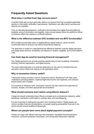Frequently Asked Questions
What does a verified Cash App account mean?
A verified Cash App account generally refers to an account that has completed applicable
identity or information verification requirements. Verification can affect which services and
features are available.
From an educational perspective, verification demonstrates how digital financial platforms
establish account information and eligibility. Users should always follow the platform's official
procedures rather than relying on unofficial methods.
What is the difference between BTC-enabled and non-BTC functionality?
BTC-enabled functionality refers to eligible Bitcoin-related features, while non-BTC
functionality refers to account use without those Bitcoin features.
The distinction is useful for understanding the difference between ordinary digital payments
and digital-asset services. Availability can depend on location, eligibility, and current platform
rules.
Can Cash App be used for learning financial management?
Yes. Digital payments can provide practical opportunities to learn budgeting, transaction
tracking, financial organization, and digital security.
The most useful approach is to treat the application as one part of a broader financial-
education routine rather than relying on the application alone.
Why is transaction history useful?
Transaction history provides a record of payment activity. Reviewing it can help users
understand spending patterns, organize legitimate income and expenses, and compare
actual activity with a budget.
For business or freelance work, transaction records may also need to be supported by
invoices, receipts, and other appropriate documentation.
What should someone learn before using Bitcoin features?
A beginner should understand basic Bitcoin concepts such as blockchain networks, wallet
addresses, transaction confirmations, custody, fees, and recordkeeping.
It is also important to distinguish education from investment advice. Digital assets can
involve complex financial considerations, so people seeking personalized financial or tax
advice should consult qualified professionals.
Where can people learn more about digital payment concepts?
People can begin with official Cash App documentation, reputable financial-education
resources, consumer-protection information, and introductory blockchain materials.
 