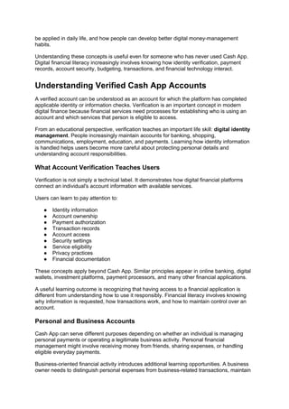 be applied in daily life, and how people can develop better digital money-management
habits.
Understanding these concepts is useful even for someone who has never used Cash App.
Digital financial literacy increasingly involves knowing how identity verification, payment
records, account security, budgeting, transactions, and financial technology interact.
Understanding Verified Cash App Accounts
A verified account can be understood as an account for which the platform has completed
applicable identity or information checks. Verification is an important concept in modern
digital finance because financial services need processes for establishing who is using an
account and which services that person is eligible to access.
From an educational perspective, verification teaches an important life skill: digital identity
management. People increasingly maintain accounts for banking, shopping,
communications, employment, education, and payments. Learning how identity information
is handled helps users become more careful about protecting personal details and
understanding account responsibilities.
What Account Verification Teaches Users
Verification is not simply a technical label. It demonstrates how digital financial platforms
connect an individual's account information with available services.
Users can learn to pay attention to:
● Identity information
● Account ownership
● Payment authorization
● Transaction records
● Account access
● Security settings
● Service eligibility
● Privacy practices
● Financial documentation
These concepts apply beyond Cash App. Similar principles appear in online banking, digital
wallets, investment platforms, payment processors, and many other financial applications.
A useful learning outcome is recognizing that having access to a financial application is
different from understanding how to use it responsibly. Financial literacy involves knowing
why information is requested, how transactions work, and how to maintain control over an
account.
Personal and Business Accounts
Cash App can serve different purposes depending on whether an individual is managing
personal payments or operating a legitimate business activity. Personal financial
management might involve receiving money from friends, sharing expenses, or handling
eligible everyday payments.
Business-oriented financial activity introduces additional learning opportunities. A business
owner needs to distinguish personal expenses from business-related transactions, maintain
 