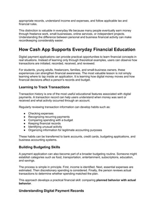 appropriate records, understand income and expenses, and follow applicable tax and
financial rules.
This distinction is valuable in everyday life because many people eventually earn money
through freelance work, small businesses, online services, or independent projects.
Understanding the difference between personal and business financial activity can make
recordkeeping considerably easier.
How Cash App Supports Everyday Financial Education
Digital payment applications can provide practical opportunities to learn financial concepts in
real situations. Instead of learning only through theoretical examples, users can observe how
transactions are initiated, recorded, received, and reviewed.
For students, young adults, freelancers, families, and small-business owners, these
experiences can strengthen financial awareness. The most valuable lesson is not simply
learning where to tap inside an application. It is learning how digital money moves and how
financial decisions affect a person's records and budget.
Learning to Track Transactions
Transaction history is one of the most useful educational features associated with digital
payments. A transaction record can help users understand when money was sent or
received and what activity occurred through an account.
Regularly reviewing transaction information can develop habits such as:
● Checking expenses
● Recognizing recurring payments
● Comparing spending with a budget
● Keeping financial records
● Identifying unusual activity
● Organizing information for legitimate accounting purposes
These habits can be transferred to bank accounts, credit cards, budgeting applications, and
business accounting systems.
Building Budgeting Skills
A payment application can also become part of a broader budgeting routine. Someone might
establish categories such as food, transportation, entertainment, subscriptions, education,
and savings.
The process is simple in principle. First, income is identified. Next, essential expenses are
estimated. Then discretionary spending is considered. Finally, the person reviews actual
transactions to determine whether spending matched the plan.
This approach develops a practical financial skill: comparing planned behavior with actual
behavior.
Understanding Digital Payment Records
 