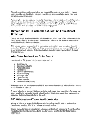 Digital transactions create records that can be useful for personal organization. However,
users should understand that a payment record is not automatically the same thing as a
complete accounting record.
For example, a person receiving money for freelance work may need additional information
about invoices, business expenses, tax obligations, and supporting documentation. A
payment application can provide useful transaction information, but responsible financial
management often requires a broader recordkeeping system.
Bitcoin and BTC-Enabled Features: An Educational
Overview
Bitcoin is a digital asset that operates using blockchain technology. When people describe a
Cash App account as “BTC enabled,” they generally mean that the account has access to
applicable Bitcoin-related functionality.
This subject creates an opportunity to learn about an important area of modern financial
technology. Bitcoin is different from ordinary government-issued currency and different from
a conventional bank balance. Understanding that distinction is an important part of digital
financial literacy.
What Bitcoin Teaches About Digital Finance
Learning about Bitcoin can introduce concepts such as:
● Digital assets
● Blockchain networks
● Wallet addresses
● Transactions
● Network confirmations
● Asset ownership
● Exchange rates
● Digital custody
● Transaction fees
● Financial recordkeeping
These concepts can initially seem technical, but they are increasingly relevant to discussions
about financial technology.
A useful educational approach is to separate the technology from speculation. Someone can
study how Bitcoin transactions work without treating Bitcoin as a guaranteed investment or
assuming that digital assets behave like cash.
BTC Withdrawals and Transaction Understanding
Where a platform provides eligible Bitcoin withdrawal functionality, users can learn how
digital-asset transfers differ from ordinary payment transfers.
Bitcoin transactions involve blockchain addresses and network processing. A user therefore
needs to understand that sending digital assets requires careful attention to transaction
information.
 